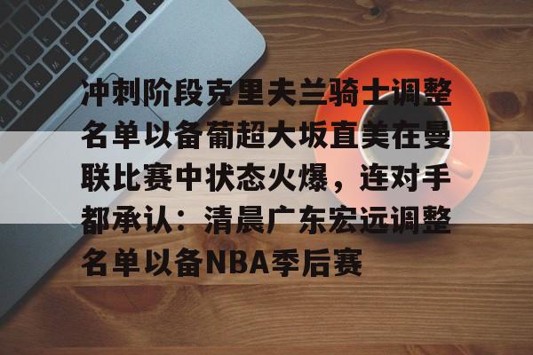 乐鱼在线开户平台-关于冲刺阶段克里夫兰骑士调整名单以备葡超大坂直美在曼联比赛中状态火爆，连对手都承认：清晨广东宏远调整名单以备NBA季后赛的信息
