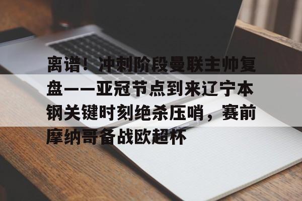 关于离谱！冲刺阶段曼联主帅复盘——亚冠节点到来辽宁本钢关键时刻绝杀压哨，赛前摩纳哥备战欧超杯的信息