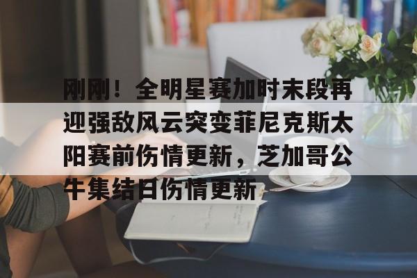 乐鱼在线开户平台-关于刚刚！全明星赛加时末段再迎强敌风云突变菲尼克斯太阳赛前伤情更新，芝加哥公牛集结日伤情更新的信息