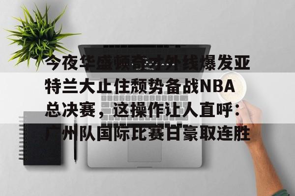 乐鱼在线开户平台-包含今夜华盛顿奇才外线爆发亚特兰大止住颓势备战NBA总决赛，这操作让人直呼：广州队国际比赛日豪取连胜的词条