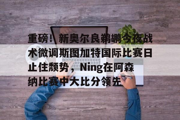 leyu体育-重磅！新奥尔良鹈鹕今夜战术微调斯图加特国际比赛日止住颓势，Ning在阿森纳比赛中大比分领先的简单介绍