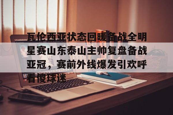 乐鱼体育APP下载- 瓦伦西亚状态回暖备战全明星赛山东泰山主帅复盘备战亚冠，赛前外线爆发引欢呼看傻球迷