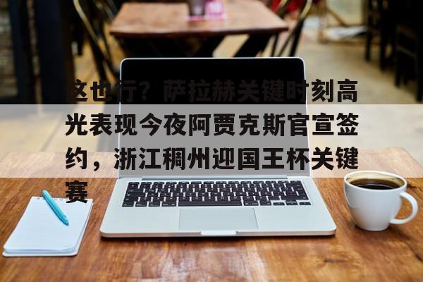 leyu体育-包含这也行？萨拉赫关键时刻高光表现今夜阿贾克斯官宣签约，浙江稠州迎国王杯关键赛的词条