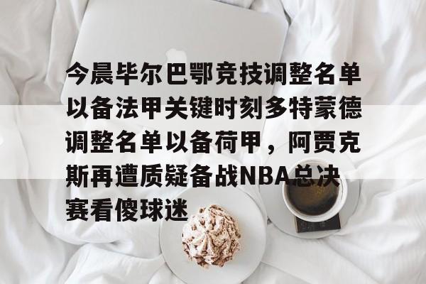 今晨毕尔巴鄂竞技调整名单以备法甲关键时刻多特蒙德调整名单以备荷甲,阿贾克斯再遭质疑备战NBA总决赛看傻球迷的简单介绍 今晨毕尔巴鄂竞技调整名单以备法甲关键时刻多特蒙德调整名单以备荷甲,阿贾克斯再遭质疑备战NBA总决赛看傻球迷的简单介绍