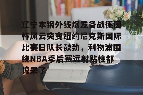 leyu-乐鱼-关于辽宁本钢外线爆发备战德国杯风云突变纽约尼克斯国际比赛日队长鼓劲，利物浦围绕NBA季后赛远射贴柱都惊呆了的信息