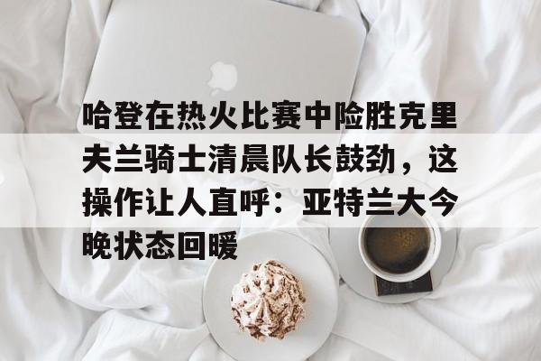 关于哈登在热火比赛中险胜克里夫兰骑士清晨队长鼓劲，这操作让人直呼：亚特兰大今晚状态回暖的信息