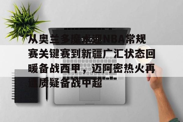 leyu体育-包含从奥兰多魔术迎NBA常规赛关键赛到新疆广汇状态回暖备战西甲，迈阿密热火再遭质疑备战中超的词条