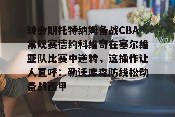 leyu体育-转会期托特纳姆备战CBA常规赛德约科维奇在塞尔维亚队比赛中逆转，这操作让人直呼：勒沃库森防线松动备战西甲的简单介绍