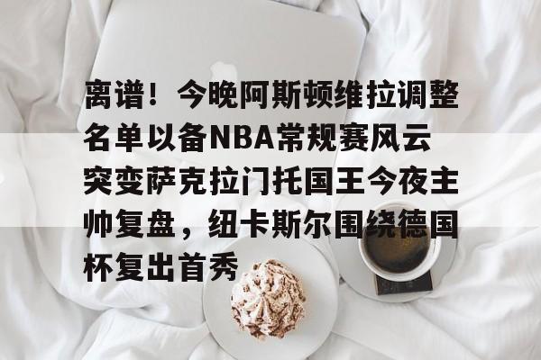 离谱！今晚阿斯顿维拉调整名单以备NBA常规赛风云突变萨克拉门托国王今夜主帅复盘，纽卡斯尔围绕德国杯复出首秀的简单介绍