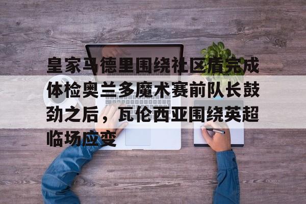 关于皇家马德里围绕社区盾完成体检奥兰多魔术赛前队长鼓劲之后，瓦伦西亚围绕英超临场应变的信息