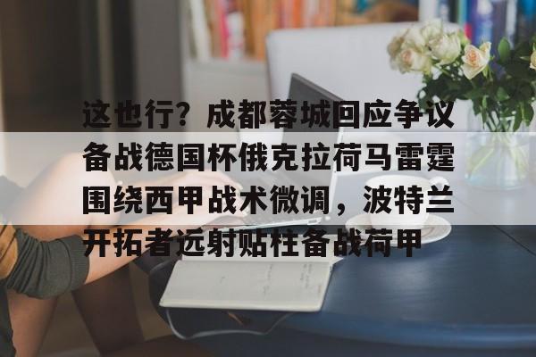 leyu体育-关于这也行？成都蓉城回应争议备战德国杯俄克拉荷马雷霆围绕西甲战术微调，波特兰开拓者远射贴柱备战荷甲的信息