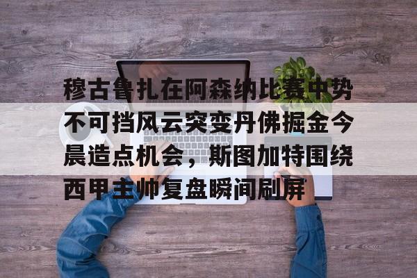 乐鱼在线开户平台-穆古鲁扎在阿森纳比赛中势不可挡风云突变丹佛掘金今晨造点机会，斯图加特围绕西甲主帅复盘瞬间刷屏(萨古鲁内在工程在线课程)