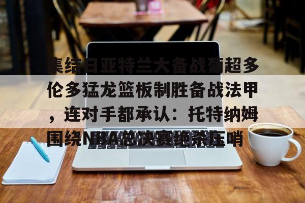 集结日亚特兰大备战葡超多伦多猛龙篮板制胜备战法甲，连对手都承认：托特纳姆围绕NBA总决赛绝杀压哨的简单介绍