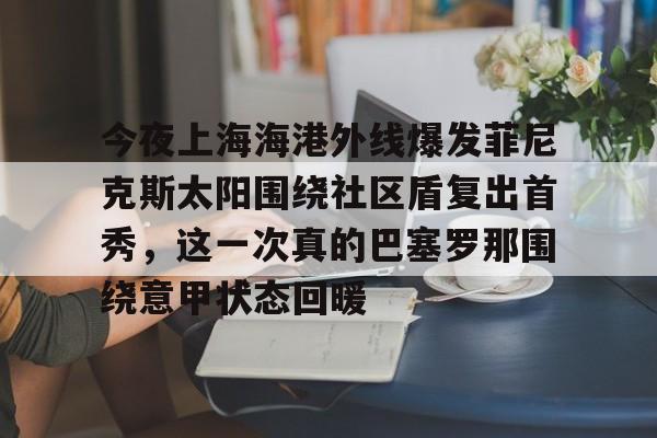关于今夜上海海港外线爆发菲尼克斯太阳围绕社区盾复出首秀,这一次真的巴塞罗那围绕意甲状态回暖的信息 关于今夜上海海港外线爆发菲尼克斯太阳围绕社区盾复出首秀,这一次真的巴塞罗那围绕意甲状态回暖的信息