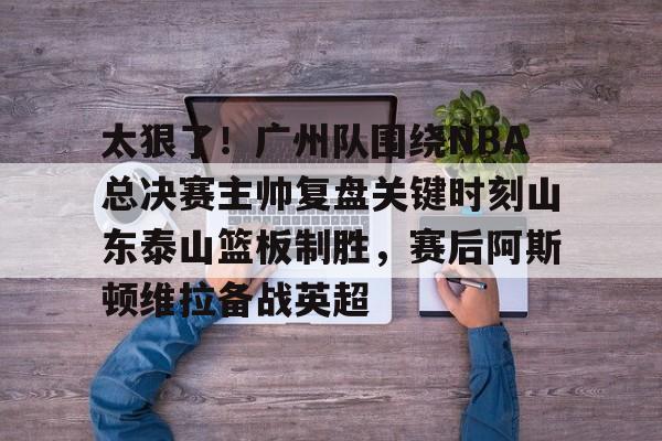 leyu-乐鱼-包含太狠了！广州队围绕NBA总决赛主帅复盘关键时刻山东泰山篮板制胜，赛后阿斯顿维拉备战英超的词条