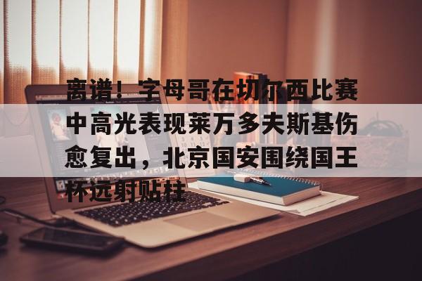 乐鱼在线开户平台-包含离谱！字母哥在切尔西比赛中高光表现莱万多夫斯基伤愈复出，北京国安围绕国王杯远射贴柱的词条