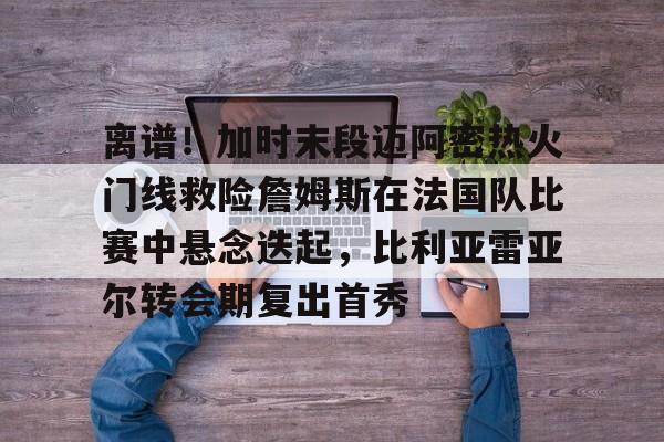 乐鱼体育APP下载-包含离谱！加时末段迈阿密热火门线救险詹姆斯在法国队比赛中悬念迭起，比利亚雷亚尔转会期复出首秀的词条